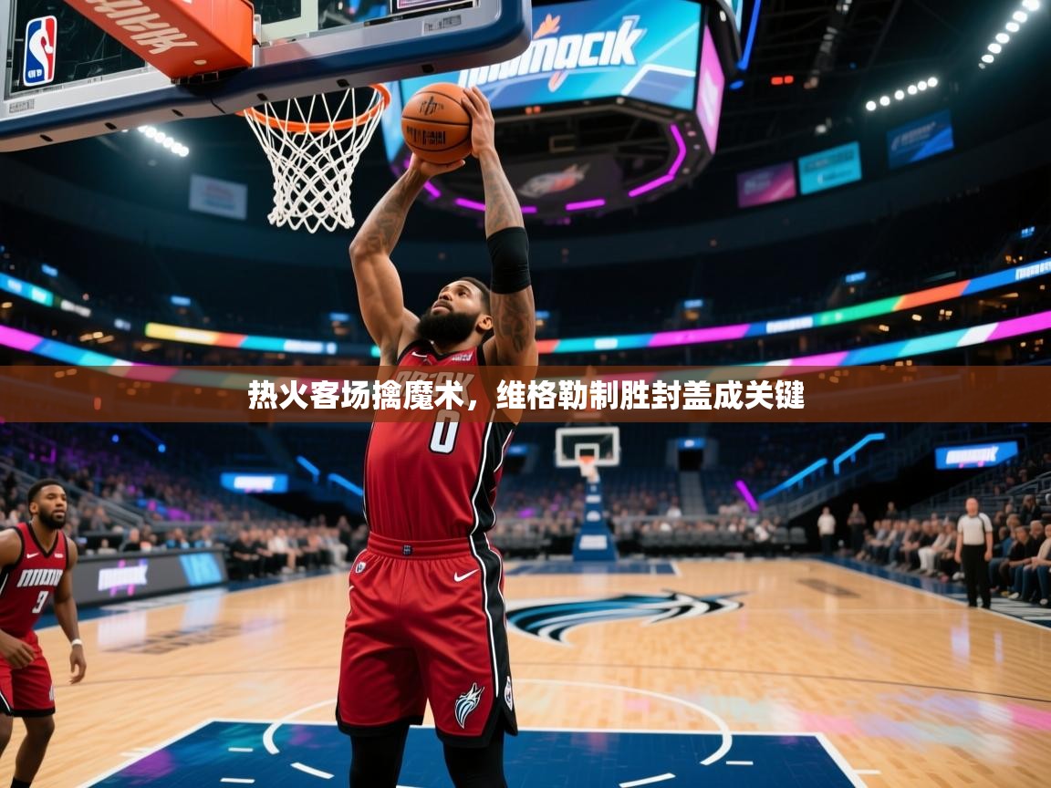 热火客场擒魔术，维格勒制胜封盖成关键